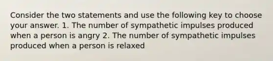 Consider the two statements and use the following key to choose your answer. 1. The number of sympathetic impulses produced when a person is angry 2. The number of sympathetic impulses produced when a person is relaxed