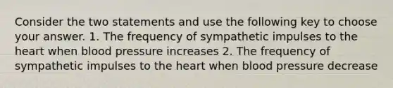 Consider the two statements and use the following key to choose your answer. 1. The frequency of sympathetic impulses to <a href='https://www.questionai.com/knowledge/kya8ocqc6o-the-heart' class='anchor-knowledge'>the heart</a> when <a href='https://www.questionai.com/knowledge/kD0HacyPBr-blood-pressure' class='anchor-knowledge'>blood pressure</a> increases 2. The frequency of sympathetic impulses to the heart when blood pressure decrease