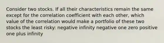 Consider two stocks. If all their characteristics remain the same except for the correlation coefficient with each other, which value of the correlation would make a portfolio of these two stocks the least risky: negative infinity negative one zero positive one plus infinity