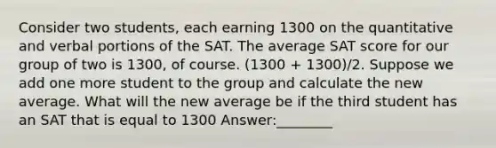 Consider two students, each earning 1300 on the quantitative and verbal portions of the SAT. The average SAT score for our group of two is 1300, of course. (1300 + 1300)/2. Suppose we add one more student to the group and calculate the new average. What will the new average be if the third student has an SAT that is equal to 1300 Answer:________