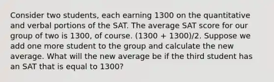 Consider two students, each earning 1300 on the quantitative and verbal portions of the SAT. The average SAT score for our group of two is 1300, of course. (1300 + 1300)/2. Suppose we add one more student to the group and calculate the new average. What will the new average be if the third student has an SAT that is equal to 1300?