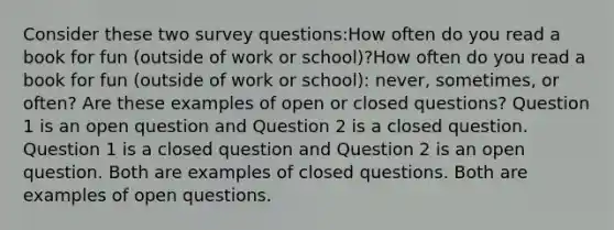 Consider these two survey questions:How often do you read a book for fun (outside of work or school)?How often do you read a book for fun (outside of work or school): never, sometimes, or often? Are these examples of open or closed questions? Question 1 is an open question and Question 2 is a closed question. Question 1 is a closed question and Question 2 is an open question. Both are examples of closed questions. Both are examples of open questions.