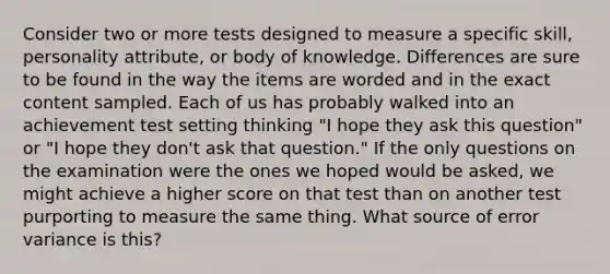 Consider two or more tests designed to measure a specific skill, personality attribute, or body of knowledge. Differences are sure to be found in the way the items are worded and in the exact content sampled. Each of us has probably walked into an achievement test setting thinking "I hope they ask this question" or "I hope they don't ask that question." If the only questions on the examination were the ones we hoped would be asked, we might achieve a higher score on that test than on another test purporting to measure the same thing. What source of error variance is this?