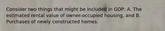 Consider two things that might be included in GDP: A. The estimated rental value of owner-occupied housing, and B. Purchases of newly constructed homes.