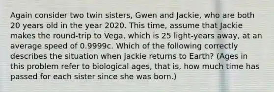 Again consider two twin sisters, Gwen and Jackie, who are both 20 years old in the year 2020. This time, assume that Jackie makes the round-trip to Vega, which is 25 light-years away, at an average speed of 0.9999c. Which of the following correctly describes the situation when Jackie returns to Earth? (Ages in this problem refer to biological ages, that is, how much time has passed for each sister since she was born.)