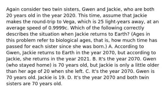 Again consider two twin sisters, Gwen and Jackie, who are both 20 years old in the year 2020. This time, assume that Jackie makes the round-trip to Vega, which is 25 light-years away, at an average speed of 0.9999c. Which of the following correctly describes the situation when Jackie returns to Earth? (Ages in this problem refer to biological ages, that is, how much time has passed for each sister since she was born.) A. According to Gwen, Jackie returns to Earth in the year 2070, but according to Jackie, she returns in the year 2021. B. It's the year 2070. Gwen (who stayed home) is 70 years old, but Jackie is only a little older than her age of 20 when she left. C. It's the year 2070. Gwen is 70 years old. Jackie is 19. D. It's the year 2070 and both twin sisters are 70 years old.