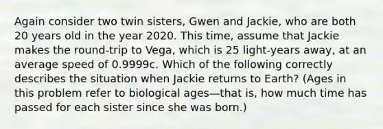 Again consider two twin sisters, Gwen and Jackie, who are both 20 years old in the year 2020. This time, assume that Jackie makes the round-trip to Vega, which is 25 light-years away, at an average speed of 0.9999c. Which of the following correctly describes the situation when Jackie returns to Earth? (Ages in this problem refer to biological ages—that is, how much time has passed for each sister since she was born.)