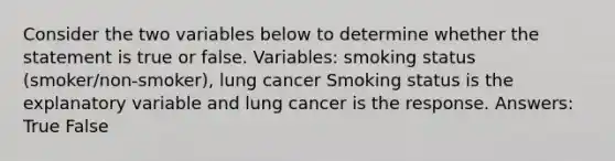 Consider the two variables below to determine whether the statement is true or false. Variables: smoking status (smoker/non-smoker), lung cancer Smoking status is the explanatory variable and lung cancer is the response. Answers: True False