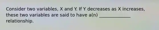 Consider two variables, X and Y. If Y decreases as X increases, these two variables are said to have a(n) ______________ relationship.