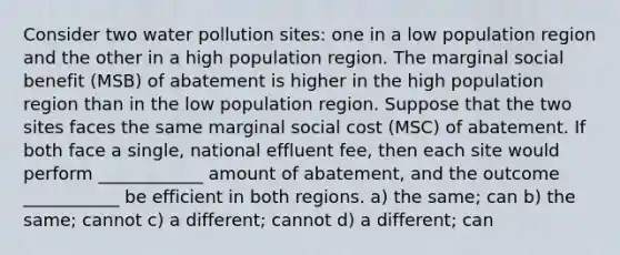 Consider two water pollution sites: one in a low population region and the other in a high population region. The marginal social benefit (MSB) of abatement is higher in the high population region than in the low population region. Suppose that the two sites faces the same marginal social cost (MSC) of abatement. If both face a single, national effluent fee, then each site would perform ____________ amount of abatement, and the outcome ___________ be efficient in both regions. a) the same; can b) the same; cannot c) a different; cannot d) a different; can