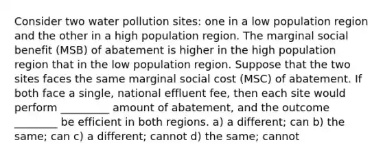 Consider two water pollution sites: one in a low population region and the other in a high population region. The marginal social benefit (MSB) of abatement is higher in the high population region that in the low population region. Suppose that the two sites faces the same marginal social cost (MSC) of abatement. If both face a single, national effluent fee, then each site would perform _________ amount of abatement, and the outcome ________ be efficient in both regions. a) a different; can b) the same; can c) a different; cannot d) the same; cannot