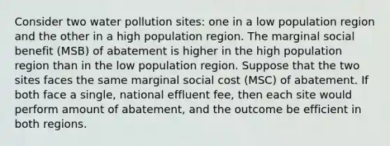 Consider two water pollution sites: one in a low population region and the other in a high population region. The marginal social benefit (MSB) of abatement is higher in the high population region than in the low population region. Suppose that the two sites faces the same marginal social cost (MSC) of abatement. If both face a single, national effluent fee, then each site would perform amount of abatement, and the outcome be efficient in both regions.