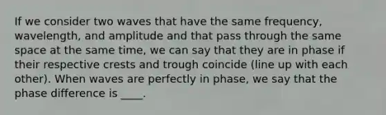 If we consider two waves that have the same frequency, wavelength, and amplitude and that pass through the same space at the same time, we can say that they are in phase if their respective crests and trough coincide (line up with each other). When waves are perfectly in phase, we say that the phase difference is ____.