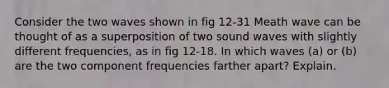 Consider the two waves shown in fig 12-31 Meath wave can be thought of as a superposition of two sound waves with slightly different frequencies, as in fig 12-18. In which waves (a) or (b) are the two component frequencies farther apart? Explain.