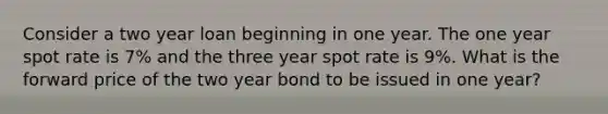 Consider a two year loan beginning in one year. The one year spot rate is 7% and the three year spot rate is 9%. What is the forward price of the two year bond to be issued in one year?