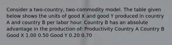 Consider a two-country, two-commodity model. The table given below shows the units of good X and good Y produced in country A and country B per labor hour. Country B has an absolute advantage in the production of: Productivity Country A Country B Good X 1.00 0.50 Good Y 0.20 0.70