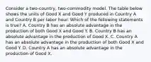 Consider a two-country, two-commodity model. The table below shows the units of Good X and Good Y produced in Country A and Country B per labor hour. Which of the following statements is true? A. Country B has an absolute advantage in the production of both Good X and Good Y. B. Country B has an absolute advantage in the production of Good X. C. Country A has an absolute advantage in the production of both Good X and Good Y. D. Country A has an absolute advantage in the production of Good X.