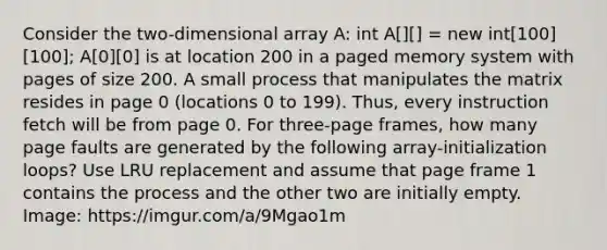 Consider the two-dimensional array A: int A[][] = new int[100][100]; A[0][0] is at location 200 in a paged memory system with pages of size 200. A small process that manipulates the matrix resides in page 0 (locations 0 to 199). Thus, every instruction fetch will be from page 0. For three-page frames, how many page faults are generated by the following array-initialization loops? Use LRU replacement and assume that page frame 1 contains the process and the other two are initially empty. Image: https://imgur.com/a/9Mgao1m