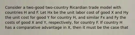 Consider a two-good two-country Ricardian trade model with countries H and F. Let Hx be the unit labor cost of good X and Hy the unit cost for good Y for country H, and similar Fx and Fy the costs of good X and Y, respectively, for country F. If country H has a comparative advantage in X, then it must be the case that