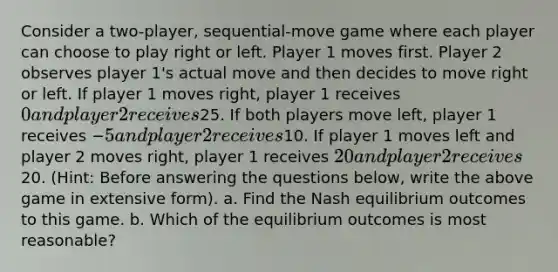 Consider a two-player, sequential-move game where each player can choose to play right or left. Player 1 moves first. Player 2 observes player 1's actual move and then decides to move right or left. If player 1 moves right, player 1 receives 0 and player 2 receives25. If both players move left, player 1 receives −5 and player 2 receives10. If player 1 moves left and player 2 moves right, player 1 receives 20 and player 2 receives20. (Hint: Before answering the questions below, write the above game in extensive form). a. Find the Nash equilibrium outcomes to this game. b. Which of the equilibrium outcomes is most reasonable?