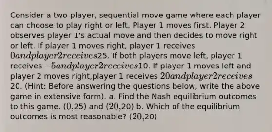 Consider a two-player, sequential-move game where each player can choose to play right or left. Player 1 moves first. Player 2 observes player 1's actual move and then decides to move right or left. If player 1 moves right, player 1 receives 0 and player 2 receives25. If both players move left, player 1 receives −5 and player 2 receives10. If player 1 moves left and player 2 moves right,player 1 receives 20 and player 2 receives20. (Hint: Before answering the questions below, write the above game in extensive form). a. Find the Nash equilibrium outcomes to this game. (0,25) and (20,20) b. Which of the equilibrium outcomes is most reasonable? (20,20)