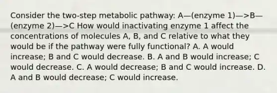 Consider the two-step metabolic pathway: A—(enzyme 1)—>B—(enzyme 2)—>C How would inactivating enzyme 1 affect the concentrations of molecules A, B, and C relative to what they would be if the pathway were fully functional? A. A would increase; B and C would decrease. B. A and B would increase; C would decrease. C. A would decrease; B and C would increase. D. A and B would decrease; C would increase.