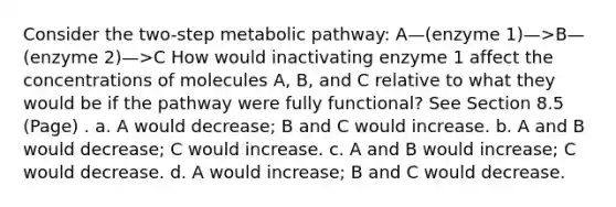 Consider the two-step metabolic pathway: A—(enzyme 1)—>B—(enzyme 2)—>C How would inactivating enzyme 1 affect the concentrations of molecules A, B, and C relative to what they would be if the pathway were fully functional? See Section 8.5 (Page) . a. A would decrease; B and C would increase. b. A and B would decrease; C would increase. c. A and B would increase; C would decrease. d. A would increase; B and C would decrease.