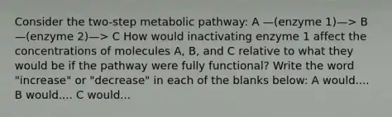 Consider the two-step metabolic pathway: A —(enzyme 1)—> B —(enzyme 2)—> C How would inactivating enzyme 1 affect the concentrations of molecules A, B, and C relative to what they would be if the pathway were fully functional? Write the word "increase" or "decrease" in each of the blanks below: A would.... B would.... C would...