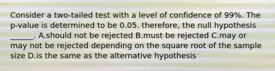 Consider a two-tailed test with a level of confidence of 99%. The p-value is determined to be 0.05. therefore, the null hypothesis ______. A.should not be rejected B.must be rejected C.may or may not be rejected depending on the square root of the sample size D.is the same as the alternative hypothesis