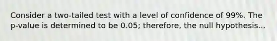 Consider a two-tailed test with a level of confidence of 99%. The p-value is determined to be 0.05; therefore, the null hypothesis...