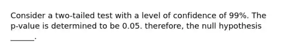 Consider a two-tailed test with a level of confidence of 99%. The p-value is determined to be 0.05. therefore, the null hypothesis ______.