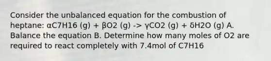 Consider the unbalanced equation for the combustion of heptane: αC7H16 (g) + βO2 (g) -> γCO2 (g) + δH2O (g) A. Balance the equation B. Determine how many moles of O2 are required to react completely with 7.4mol of C7H16