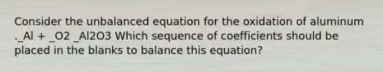 Consider the unbalanced equation for the oxidation of aluminum ._Al + _O2 _Al2O3 Which sequence of coefficients should be placed in the blanks to balance this equation?