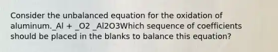 Consider the unbalanced equation for the oxidation of aluminum._Al + _O2 _Al2O3Which sequence of coefficients should be placed in the blanks to balance this equation?