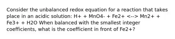 Consider the unbalanced redox equation for a reaction that takes place in an acidic solution: H+ + MnO4- + Fe2+ Mn2+ + Fe3+ + H2O When balanced with the smallest integer coefficients, what is the coefficient in front of Fe2+?