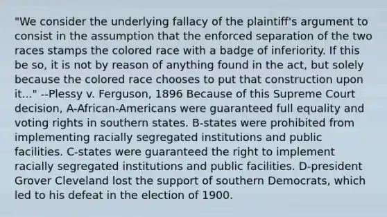 "We consider the underlying fallacy of the plaintiff's argument to consist in the assumption that the enforced separation of the two races stamps the colored race with a badge of inferiority. If this be so, it is not by reason of anything found in the act, but solely because the colored race chooses to put that construction upon it..." --Plessy v. Ferguson, 1896 Because of this Supreme Court decision, A-African-Americans were guaranteed full equality and voting rights in southern states. B-states were prohibited from implementing racially segregated institutions and public facilities. C-states were guaranteed the right to implement racially segregated institutions and public facilities. D-president Grover Cleveland lost the support of southern Democrats, which led to his defeat in the election of 1900.