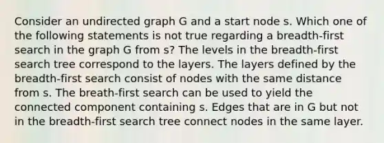 Consider an undirected graph G and a start node s. Which one of the following statements is not true regarding a breadth-first search in the graph G from s? The levels in the breadth-first search tree correspond to the layers. The layers defined by the breadth-first search consist of nodes with the same distance from s. The breath-first search can be used to yield the connected component containing s. Edges that are in G but not in the breadth-first search tree connect nodes in the same layer.