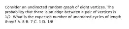 Consider an undirected random graph of eight vertices. The probability that there is an edge between a pair of vertices is 1/2. What is the expected number of unordered cycles of length three? A. 8 B. 7 C. 1 D. 1/8