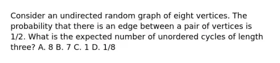 Consider an undirected random graph of eight vertices. The probability that there is an edge between a pair of vertices is 1/2. What is the expected number of unordered cycles of length three? A. 8 B. 7 C. 1 D. 1/8