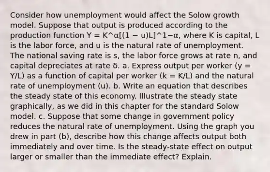 Consider how unemployment would affect the Solow growth model. Suppose that output is produced according to the production function Y = K^α[(1 − u)L]^1−α, where K is capital, L is the labor force, and u is the natural rate of unemployment. The national saving rate is s, the labor force grows at rate n, and capital depreciates at rate δ. a. Express output per worker (y = Y/L) as a function of capital per worker (k = K/L) and the natural rate of unemployment (u). b. Write an equation that describes the steady state of this economy. Illustrate the steady state graphically, as we did in this chapter for the standard Solow model. c. Suppose that some change in government policy reduces the natural rate of unemployment. Using the graph you drew in part (b), describe how this change affects output both immediately and over time. Is the steady-state effect on output larger or smaller than the immediate effect? Explain.