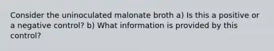 Consider the uninoculated malonate broth a) Is this a positive or a negative control? b) What information is provided by this control?