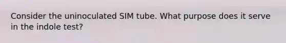 Consider the uninoculated SIM tube. What purpose does it serve in the indole test?