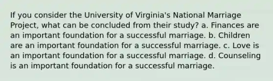 If you consider the University of Virginia's National Marriage Project, what can be concluded from their study? a. Finances are an important foundation for a successful marriage. b. Children are an important foundation for a successful marriage. c. Love is an important foundation for a successful marriage. d. Counseling is an important foundation for a successful marriage.