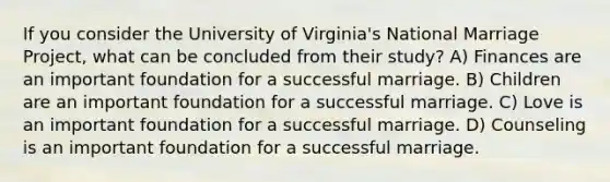 If you consider the University of Virginia's National Marriage Project, what can be concluded from their study? A) Finances are an important foundation for a successful marriage. B) Children are an important foundation for a successful marriage. C) Love is an important foundation for a successful marriage. D) Counseling is an important foundation for a successful marriage.