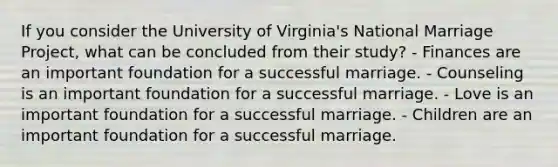 If you consider the University of Virginia's National Marriage Project, what can be concluded from their study? - Finances are an important foundation for a successful marriage. - Counseling is an important foundation for a successful marriage. - Love is an important foundation for a successful marriage. - Children are an important foundation for a successful marriage.