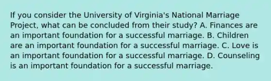 If you consider the University of Virginia's National Marriage Project, what can be concluded from their study? A. Finances are an important foundation for a successful marriage. B. Children are an important foundation for a successful marriage. C. Love is an important foundation for a successful marriage. D. Counseling is an important foundation for a successful marriage.