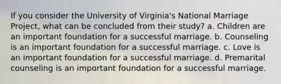 If you consider the University of Virginia's National Marriage Project, what can be concluded from their study? a. Children are an important foundation for a successful marriage. b. Counseling is an important foundation for a successful marriage. c. Love is an important foundation for a successful marriage. d. Premarital counseling is an important foundation for a successful marriage.