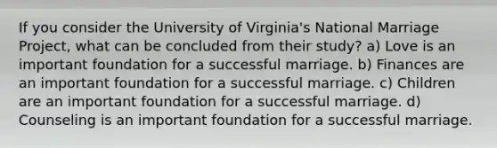 If you consider the University of Virginia's National Marriage Project, what can be concluded from their study? a) Love is an important foundation for a successful marriage. b) Finances are an important foundation for a successful marriage. c) Children are an important foundation for a successful marriage. d) Counseling is an important foundation for a successful marriage.