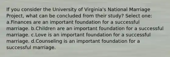 If you consider the University of Virginia's National Marriage Project, what can be concluded from their study? Select one: a.Finances are an important foundation for a successful marriage. b.Children are an important foundation for a successful marriage. c.Love is an important foundation for a successful marriage. d.Counseling is an important foundation for a successful marriage.