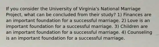 If you consider the University of Virginia's National Marriage Project, what can be concluded from their study? 1) Finances are an important foundation for a successful marriage. 2) Love is an important foundation for a successful marriage. 3) Children are an important foundation for a successful marriage. 4) Counseling is an important foundation for a successful marriage.